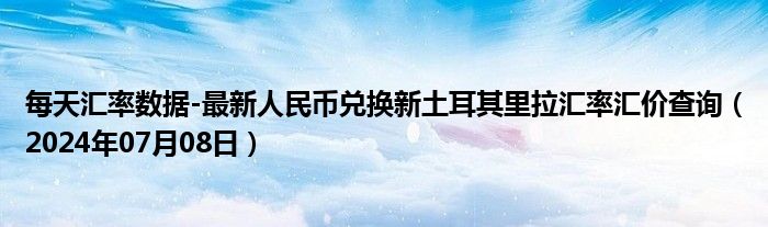 每天汇率数据-最新人民币兑换新土耳其里拉汇率汇价查询（2024年07月08日）