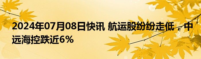 2024年07月08日快讯 航运股纷纷走低，中远海控跌近6%