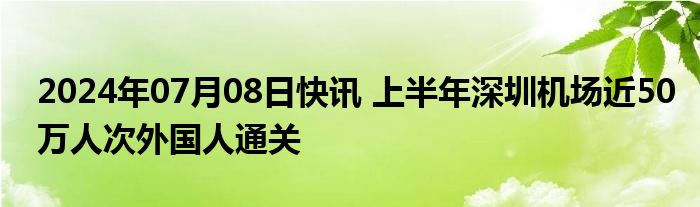 2024年07月08日快讯 上半年深圳机场近50万人次外国人通关