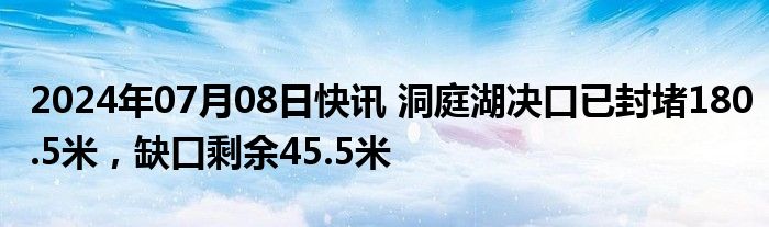 2024年07月08日快讯 洞庭湖决口已封堵180.5米，缺口剩余45.5米