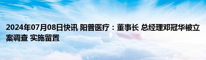 2024年07月08日快讯 阳普医疗：董事长 总经理邓冠华被立案调查 实施留置