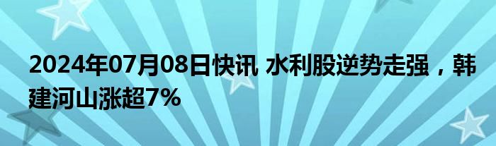 2024年07月08日快讯 水利股逆势走强，韩建河山涨超7%