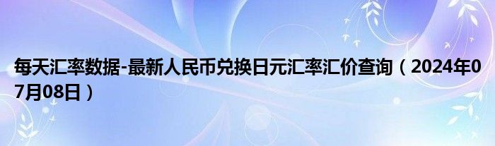 每天汇率数据-最新人民币兑换日元汇率汇价查询（2024年07月08日）