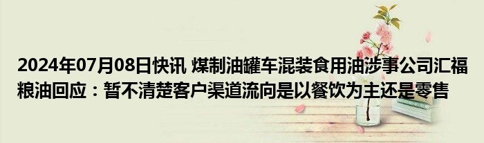 2024年07月08日快讯 煤制油罐车混装食用油涉事公司汇福粮油回应：暂不清楚客户渠道流向是以餐饮为主还是零售