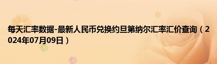 每天汇率数据-最新人民币兑换约旦第纳尔汇率汇价查询（2024年07月09日）