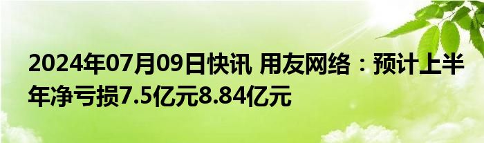 2024年07月09日快讯 用友网络：预计上半年净亏损7.5亿元8.84亿元