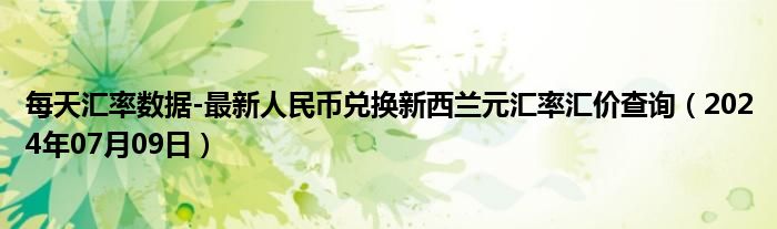 每天汇率数据-最新人民币兑换新西兰元汇率汇价查询（2024年07月09日）