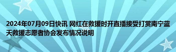 2024年07月09日快讯 网红在救援时开直播接受打赏南宁蓝天救援志愿者协会发布情况说明