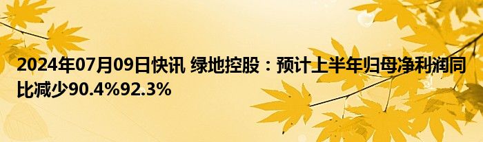 2024年07月09日快讯 绿地控股：预计上半年归母净利润同比减少90.4%92.3%