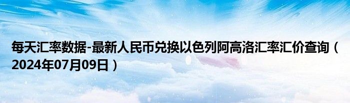 每天汇率数据-最新人民币兑换以色列阿高洛汇率汇价查询（2024年07月09日）