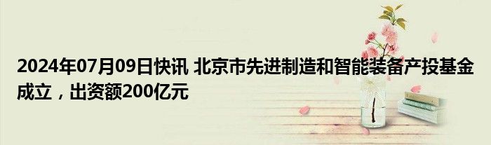 2024年07月09日快讯 北京市先进制造和智能装备产投基金成立，出资额200亿元