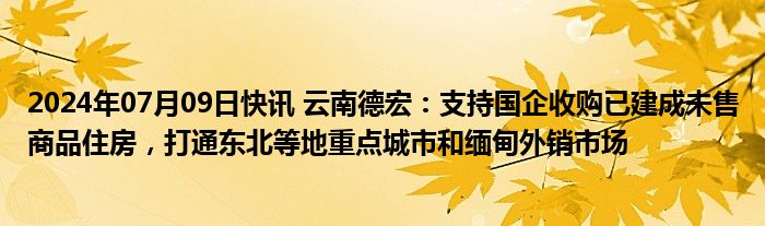 2024年07月09日快讯 云南德宏：支持国企收购已建成未售商品住房，打通东北等地重点城市和缅甸外销市场