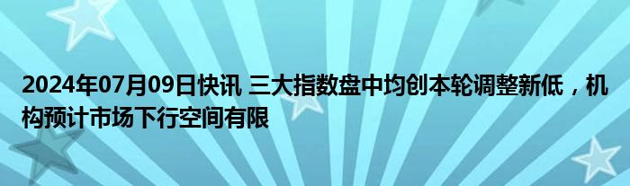 2024年07月09日快讯 三大指数盘中均创本轮调整新低，机构预计市场下行空间有限