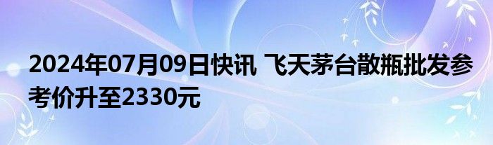 2024年07月09日快讯 飞天茅台散瓶批发参考价升至2330元