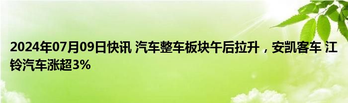 2024年07月09日快讯 汽车整车板块午后拉升，安凯客车 江铃汽车涨超3%