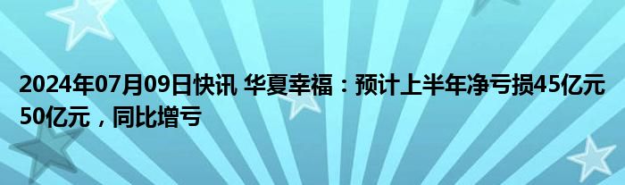 2024年07月09日快讯 华夏幸福：预计上半年净亏损45亿元50亿元，同比增亏