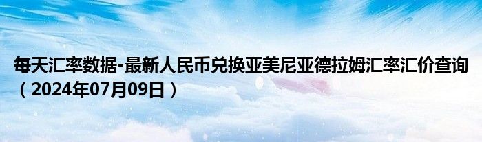 每天汇率数据-最新人民币兑换亚美尼亚德拉姆汇率汇价查询（2024年07月09日）