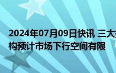 2024年07月09日快讯 三大指数盘中均创本轮调整新低，机构预计市场下行空间有限