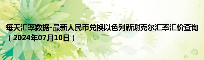 每天汇率数据-最新人民币兑换以色列新谢克尔汇率汇价查询（2024年07月10日）