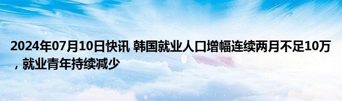 2024年07月10日快讯 韩国就业人口增幅连续两月不足10万，就业青年持续减少