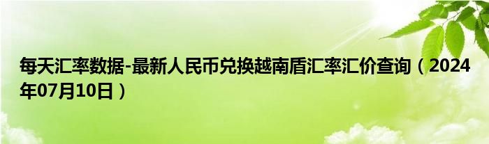 每天汇率数据-最新人民币兑换越南盾汇率汇价查询（2024年07月10日）