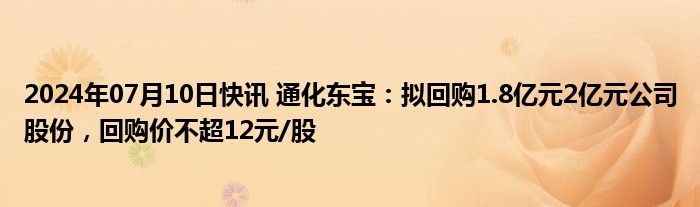 2024年07月10日快讯 通化东宝：拟回购1.8亿元2亿元公司股份，回购价不超12元/股