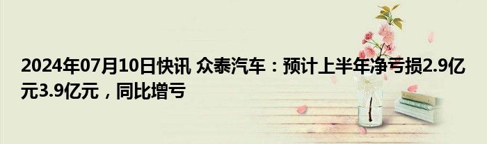 2024年07月10日快讯 众泰汽车：预计上半年净亏损2.9亿元3.9亿元，同比增亏