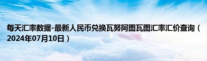 每天汇率数据-最新人民币兑换瓦努阿图瓦图汇率汇价查询（2024年07月10日）