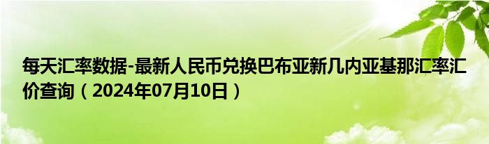 每天汇率数据-最新人民币兑换巴布亚新几内亚基那汇率汇价查询（2024年07月10日）