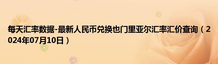 每天汇率数据-最新人民币兑换也门里亚尔汇率汇价查询（2024年07月10日）