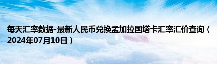 每天汇率数据-最新人民币兑换孟加拉国塔卡汇率汇价查询（2024年07月10日）