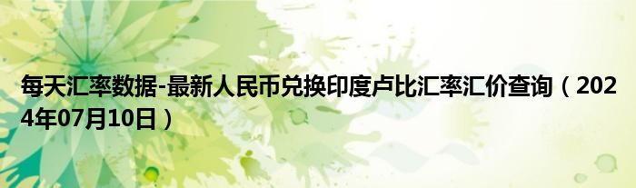 每天汇率数据-最新人民币兑换印度卢比汇率汇价查询（2024年07月10日）