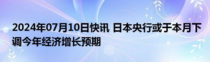 2024年07月10日快讯 日本央行或于本月下调今年经济增长预期