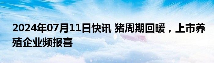 2024年07月11日快讯 猪周期回暖，上市养殖企业频报喜