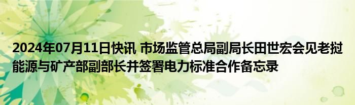 2024年07月11日快讯 市场监管总局副局长田世宏会见老挝能源与矿产部副部长并签署电力标准合作备忘录