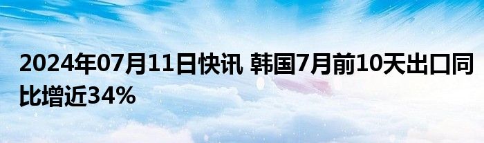 2024年07月11日快讯 韩国7月前10天出口同比增近34%