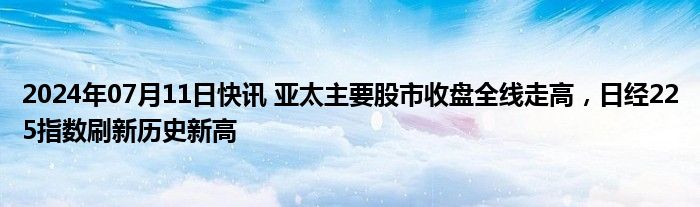 2024年07月11日快讯 亚太主要股市收盘全线走高，日经225指数刷新历史新高