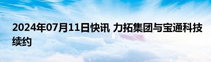 2024年07月11日快讯 力拓集团与宝通科技续约