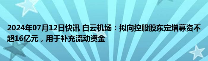 2024年07月12日快讯 白云机场：拟向控股股东定增募资不超16亿元，用于补充流动资金