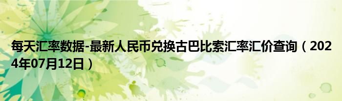 每天汇率数据-最新人民币兑换古巴比索汇率汇价查询（2024年07月12日）