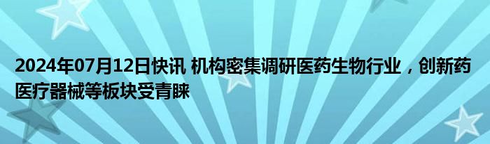 2024年07月12日快讯 机构密集调研医药生物行业，创新药 医疗器械等板块受青睐