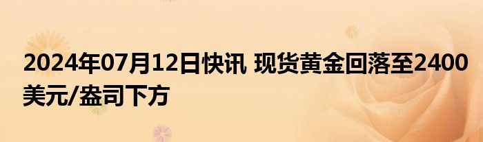 2024年07月12日快讯 现货黄金回落至2400美元/盎司下方