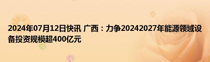 2024年07月12日快讯 广西：力争20242027年能源领域设备投资规模超400亿元