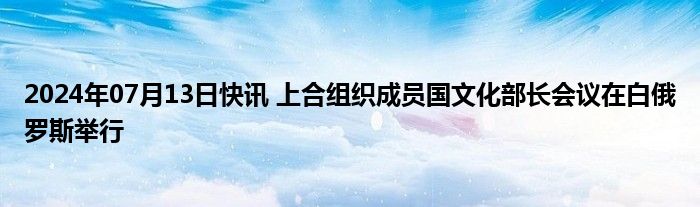 2024年07月13日快讯 上合组织成员国文化部长会议在白俄罗斯举行