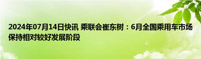 2024年07月14日快讯 乘联会崔东树：6月全国乘用车市场保持相对较好发展阶段