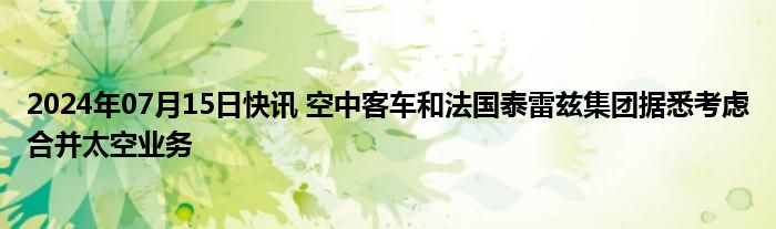 2024年07月15日快讯 空中客车和法国泰雷兹集团据悉考虑合并太空业务