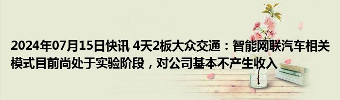 2024年07月15日快讯 4天2板大众交通：智能网联汽车相关模式目前尚处于实验阶段，对公司基本不产生收入