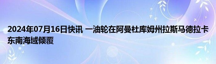 2024年07月16日快讯 一油轮在阿曼杜库姆州拉斯马德拉卡东南海域倾覆