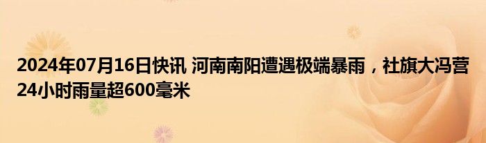 2024年07月16日快讯 河南南阳遭遇极端暴雨，社旗大冯营24小时雨量超600毫米