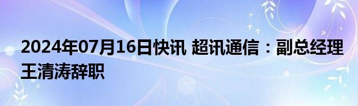 2024年07月16日快讯 超讯通信：副总经理王清涛辞职